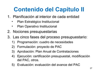 Contenido del Capítulo II
1. Planificación al interior de cada entidad
• Plan Estratégico Institucional
• Plan Operativo Institucional
2. Nociones presupuestarias
3. Las cinco fases del proceso presupuestario:
1) Programación: cuadro de necesidades
2) Formulación: proyecto de PAC
3) Aprobación: Plan Anual de Contrataciones
4) Ejecución: certificación presupuestal, modificación
del PAC, otros.
5) Evaluación: evaluación del avance del PAC
27
 