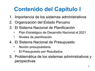 Contenido del Capítulo I
1. Importancia de los sistemas administrativos
2. Organización del Estado Peruano
3. El Sistema Nacional de Planificación
• Plan Estratégico de Desarrollo Nacional al 2021
• Niveles de planificación
4. El Sistema Nacional de Presupuesto
• Noción presupuestaria
• El Presupuesto por Resultados
5. Problemática de los sistemas administrativos y
perspectivas
3
 