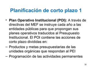 Planificación de corto plazo 1
• Plan Operativo Institucional (POI): A través de
directivas del MEF se instruye cada año a las
entidades públicas para que propongan sus
planes operativos traducidos al Presupuesto
Institucional. El POI contiene las acciones de
corto plazo divididas en:
– Productos y metas presupuestarias de las
unidades orgánicas que respondan al PEI
– Programación de las actividades permanentes
32
 