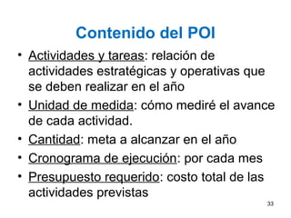 Contenido del POI
• Actividades y tareas: relación de
actividades estratégicas y operativas que
se deben realizar en el año
• Unidad de medida: cómo mediré el avance
de cada actividad.
• Cantidad: meta a alcanzar en el año
• Cronograma de ejecución: por cada mes
• Presupuesto requerido: costo total de las
actividades previstas
33
 