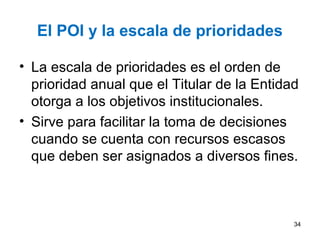 El POI y la escala de prioridades
• La escala de prioridades es el orden de
prioridad anual que el Titular de la Entidad
otorga a los objetivos institucionales.
• Sirve para facilitar la toma de decisiones
cuando se cuenta con recursos escasos
que deben ser asignados a diversos fines.
34
 