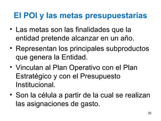 El POI y las metas presupuestarias
• Las metas son las finalidades que la
entidad pretende alcanzar en un año.
• Representan los principales subproductos
que genera la Entidad.
• Vinculan al Plan Operativo con el Plan
Estratégico y con el Presupuesto
Institucional.
• Son la célula a partir de la cual se realizan
las asignaciones de gasto.
35
 