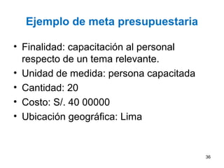 Ejemplo de meta presupuestaria
• Finalidad: capacitación al personal
respecto de un tema relevante.
• Unidad de medida: persona capacitada
• Cantidad: 20
• Costo: S/. 40 00000
• Ubicación geográfica: Lima
36
 