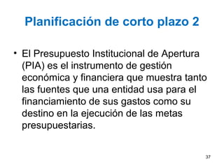 Planificación de corto plazo 2
• El Presupuesto Institucional de Apertura
(PIA) es el instrumento de gestión
económica y financiera que muestra tanto
las fuentes que una entidad usa para el
financiamiento de sus gastos como su
destino en la ejecución de las metas
presupuestarias.
37
 