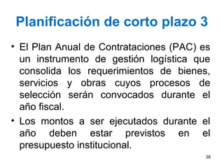 Planificación de corto plazo 3
• El Plan Anual de Contrataciones (PAC) es
un instrumento de gestión logística que
consolida los requerimientos de bienes,
servicios y obras cuyos procesos de
selección serán convocados durante el
año fiscal.
• Los montos a ser ejecutados durante el
año deben estar previstos en el
presupuesto institucional.
38
 