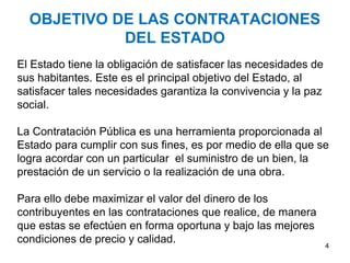 OBJETIVO DE LAS CONTRATACIONES
DEL ESTADO
El Estado tiene la obligación de satisfacer las necesidades de
sus habitantes. Este es el principal objetivo del Estado, al
satisfacer tales necesidades garantiza la convivencia y la paz
social.
La Contratación Pública es una herramienta proporcionada al
Estado para cumplir con sus fines, es por medio de ella que se
logra acordar con un particular el suministro de un bien, la
prestación de un servicio o la realización de una obra.
Para ello debe maximizar el valor del dinero de los
contribuyentes en las contrataciones que realice, de manera
que estas se efectúen en forma oportuna y bajo las mejores
condiciones de precio y calidad. 4
 