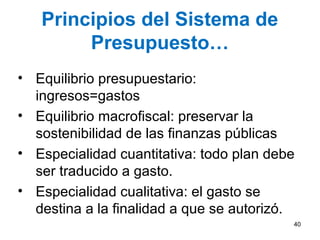 Principios del Sistema de
Presupuesto…
• Equilibrio presupuestario:
ingresos=gastos
• Equilibrio macrofiscal: preservar la
sostenibilidad de las finanzas públicas
• Especialidad cuantitativa: todo plan debe
ser traducido a gasto.
• Especialidad cualitativa: el gasto se
destina a la finalidad a que se autorizó.
40
 