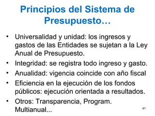 Principios del Sistema de
Presupuesto…
• Universalidad y unidad: los ingresos y
gastos de las Entidades se sujetan a la Ley
Anual de Presupuesto.
• Integridad: se registra todo ingreso y gasto.
• Anualidad: vigencia coincide con año fiscal
• Eficiencia en la ejecución de los fondos
públicos: ejecución orientada a resultados.
• Otros: Transparencia, Program.
Multianual... 41
 