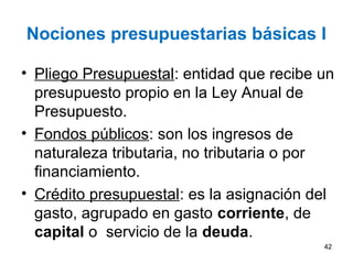Nociones presupuestarias básicas I
• Pliego Presupuestal: entidad que recibe un
presupuesto propio en la Ley Anual de
Presupuesto.
• Fondos públicos: son los ingresos de
naturaleza tributaria, no tributaria o por
financiamiento.
• Crédito presupuestal: es la asignación del
gasto, agrupado en gasto corriente, de
capital o servicio de la deuda.
42
 