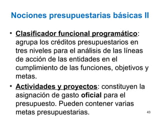 Nociones presupuestarias básicas II
• Clasificador funcional programático:
agrupa los créditos presupuestarios en
tres niveles para el análisis de las líneas
de acción de las entidades en el
cumplimiento de las funciones, objetivos y
metas.
• Actividades y proyectos: constituyen la
asignación de gasto oficial para el
presupuesto. Pueden contener varias
metas presupuestarias. 43
 