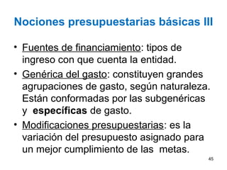Nociones presupuestarias básicas III
• Fuentes de financiamiento: tipos de
ingreso con que cuenta la entidad.
• Genérica del gasto: constituyen grandes
agrupaciones de gasto, según naturaleza.
Están conformadas por las subgenéricas
y específicas de gasto.
• Modificaciones presupuestarias: es la
variación del presupuesto asignado para
un mejor cumplimiento de las metas.
45
 