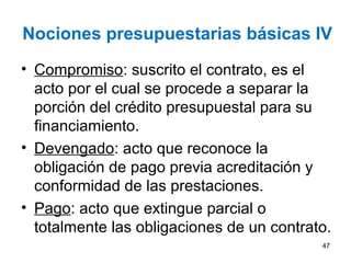 Nociones presupuestarias básicas IV
• Compromiso: suscrito el contrato, es el
acto por el cual se procede a separar la
porción del crédito presupuestal para su
financiamiento.
• Devengado: acto que reconoce la
obligación de pago previa acreditación y
conformidad de las prestaciones.
• Pago: acto que extingue parcial o
totalmente las obligaciones de un contrato.
47
 