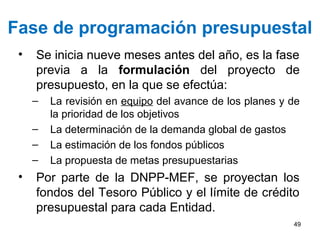 Fase de programación presupuestal
• Se inicia nueve meses antes del año, es la fase
previa a la formulación del proyecto de
presupuesto, en la que se efectúa:
– La revisión en equipo del avance de los planes y de
la prioridad de los objetivos
– La determinación de la demanda global de gastos
– La estimación de los fondos públicos
– La propuesta de metas presupuestarias
• Por parte de la DNPP-MEF, se proyectan los
fondos del Tesoro Público y el límite de crédito
presupuestal para cada Entidad.
49
 