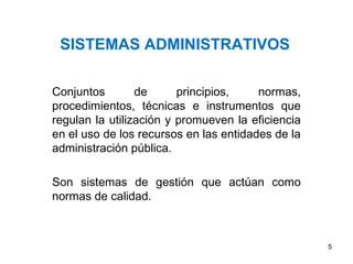 SISTEMAS ADMINISTRATIVOS
Conjuntos de principios, normas,
procedimientos, técnicas e instrumentos que
regulan la utilización y promueven la eficiencia
en el uso de los recursos en las entidades de la
administración pública.
Son sistemas de gestión que actúan como
normas de calidad.
5
 