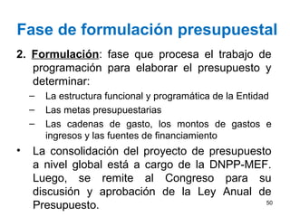 Fase de formulación presupuestal
2. Formulación: fase que procesa el trabajo de
programación para elaborar el presupuesto y
determinar:
– La estructura funcional y programática de la Entidad
– Las metas presupuestarias
– Las cadenas de gasto, los montos de gastos e
ingresos y las fuentes de financiamiento
• La consolidación del proyecto de presupuesto
a nivel global está a cargo de la DNPP-MEF.
Luego, se remite al Congreso para su
discusión y aprobación de la Ley Anual de
Presupuesto. 50
 