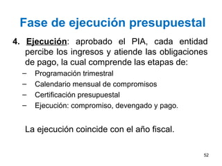 Fase de ejecución presupuestal
4. Ejecución: aprobado el PIA, cada entidad
percibe los ingresos y atiende las obligaciones
de pago, la cual comprende las etapas de:
– Programación trimestral
– Calendario mensual de compromisos
– Certificación presupuestal
– Ejecución: compromiso, devengado y pago.
La ejecución coincide con el año fiscal.
52
 