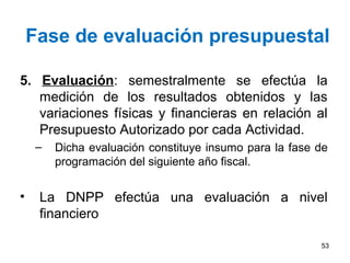 Fase de evaluación presupuestal
5. Evaluación: semestralmente se efectúa la
medición de los resultados obtenidos y las
variaciones físicas y financieras en relación al
Presupuesto Autorizado por cada Actividad.
– Dicha evaluación constituye insumo para la fase de
programación del siguiente año fiscal.
• La DNPP efectúa una evaluación a nivel
financiero
53
 