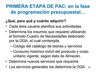 PRIMERA ETAPA DE PAC: en la fase
de programación presupuestal…
¿Qué, para qué y cuánto adquirir?
• Cada área usuaria planifica sus actividades.
• Determina los insumos que requiere utilizando
el formato Cuadro de Necesidades elaborado
por la OGA, el cual contempla:
– Código del catálogo de bienes y servicios
– Consumo histórico móvil del producto y costo
unitario vigente, según data de Almacén.
• Determina nuevos servicios que requerirá.
• Los servicios generales los determina la OGA 56
 