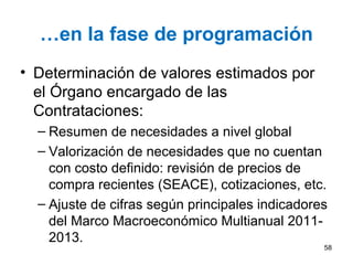 …en la fase de programación
• Determinación de valores estimados por
el Órgano encargado de las
Contrataciones:
– Resumen de necesidades a nivel global
– Valorización de necesidades que no cuentan
con costo definido: revisión de precios de
compra recientes (SEACE), cotizaciones, etc.
– Ajuste de cifras según principales indicadores
del Marco Macroeconómico Multianual 2011-
2013.
58
 
