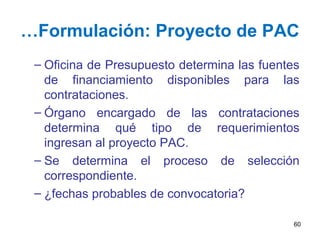 …Formulación: Proyecto de PAC
– Oficina de Presupuesto determina las fuentes
de financiamiento disponibles para las
contrataciones.
– Órgano encargado de las contrataciones
determina qué tipo de requerimientos
ingresan al proyecto PAC.
– Se determina el proceso de selección
correspondiente.
– ¿fechas probables de convocatoria?
60
 