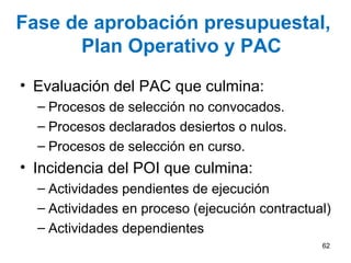 Fase de aprobación presupuestal,
Plan Operativo y PAC
• Evaluación del PAC que culmina:
– Procesos de selección no convocados.
– Procesos declarados desiertos o nulos.
– Procesos de selección en curso.
• Incidencia del POI que culmina:
– Actividades pendientes de ejecución
– Actividades en proceso (ejecución contractual)
– Actividades dependientes
62
 