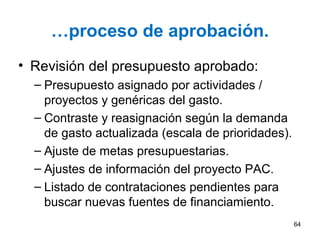 …proceso de aprobación.
• Revisión del presupuesto aprobado:
– Presupuesto asignado por actividades /
proyectos y genéricas del gasto.
– Contraste y reasignación según la demanda
de gasto actualizada (escala de prioridades).
– Ajuste de metas presupuestarias.
– Ajustes de información del proyecto PAC.
– Listado de contrataciones pendientes para
buscar nuevas fuentes de financiamiento.
64
 