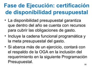 Fase de Ejecución: certificación
de disponibilidad presupuestal
• La disponibilidad presupuestal garantiza
que dentro del año se cuenta con recursos
para cubrir las obligaciones de gasto.
• Incluye la cadena funcional programática y
la meta presupuestal del gasto.
• Si abarca más de un ejercicio, contará con
el respaldo de la OGA en la inclusión del
requerimiento en la siguiente Programación
Presupuestal. 66
 
