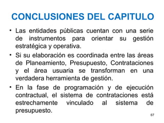 CONCLUSIONES DEL CAPITULO
• Las entidades públicas cuentan con una serie
de instrumentos para orientar su gestión
estratégica y operativa.
• Si su elaboración es coordinada entre las áreas
de Planeamiento, Presupuesto, Contrataciones
y el área usuaria se transforman en una
verdadera herramienta de gestión.
• En la fase de programación y de ejecución
contractual, el sistema de contrataciones está
estrechamente vinculado al sistema de
presupuesto.
67
 