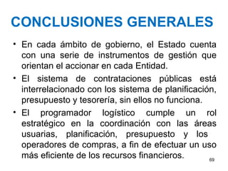 CONCLUSIONES GENERALES
• En cada ámbito de gobierno, el Estado cuenta
con una serie de instrumentos de gestión que
orientan el accionar en cada Entidad.
• El sistema de contrataciones públicas está
interrelacionado con los sistema de planificación,
presupuesto y tesorería, sin ellos no funciona.
• El programador logístico cumple un rol
estratégico en la coordinación con las áreas
usuarias, planificación, presupuesto y los
operadores de compras, a fin de efectuar un uso
más eficiente de los recursos financieros. 69
 