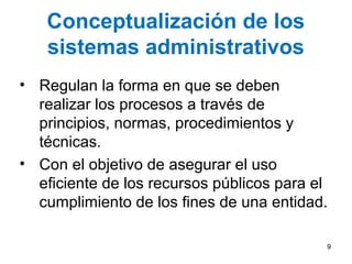 Conceptualización de los
sistemas administrativos
• Regulan la forma en que se deben
realizar los procesos a través de
principios, normas, procedimientos y
técnicas.
• Con el objetivo de asegurar el uso
eficiente de los recursos públicos para el
cumplimiento de los fines de una entidad.
9
 