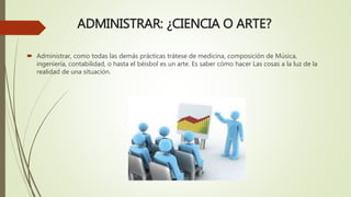 ADMINISTRAR: ¿CIENCIA O ARTE?
 Administrar, como todas las demás prácticas trátese de medicina, composición de Música,
ingeniería, contabilidad, o hasta el béisbol es un arte. Es saber cómo hacer Las cosas a la luz de la
realidad de una situación.
 