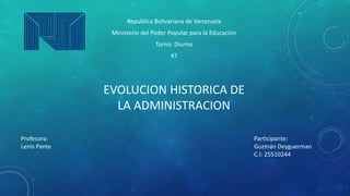 Republica Bolivariana de Venezuela
Ministerio del Poder Popular para la Educación
Turno: Diurno
47
EVOLUCION HISTORICA DE
LA ADMINISTRACION
Participante:
Guzmán Deyguerman
C.I: 25510244
Profesora:
Lenis Pante
 