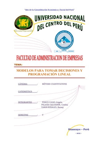 “Año de la Consolidación Económica y Social del Perú”
HHuuaannccaayyoo –– PPeerrúú
-- 22001100 --
MODELOS PARA TOMAR DECISIONES Y
PROGRAMACIÓN LINEAL
CCÁÁTTEEDDRRAA :: MMÉÉTTOODDOO CCUUAANNTTIITTAATTIIVVOOSS
CCAATTEEDDRRÁÁTTIICCOO ::
IINNTTEEGGRRAANNTTEESS :: PPOONNCCEE CCAASSAASS,, AAnnggeellaa
PPEELLAAIIZZAA SSAALLVVAADDOORR,, CCiinntthhiiaa
YYAARRIINN RROOSSAALLEESS,, JJhheennnnyy
SSEEMMEESSTTRREE :: VV
 