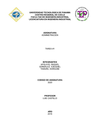 UNIVERSIDAD TECNOLOGICA DE PANAMA
CENTRO REGIONAL DE COCLE
FACULTAD DE INGENIERA INDUSTRIAL
LICENCIATURA EN INGENIERA INDUSTRIAL
ASIGNATURA
ADMINISTRACION
TAREA #1
INTEGRANTES
APOLAYO, RAQUEL
GOMZALEZ, EZEQUIEL
TAMURA, KAROLINE
CODIGO DE ASIGNATURA
3020
PROFESOR
LUIS CASTILLO
AÑO
2016
 