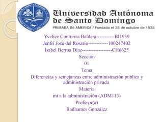 Yvelice Contreras Baldera-----------BI1939
Jenfri José del Rosario------------100247402
Isabel Berroa Díaz------------------CH6625
Sección
01
Tema
Diferencias y semejanzas entre administración publica y
administración privada
Materia
int a la administración (ADM113)
Profesor(a)
Radhames González
 