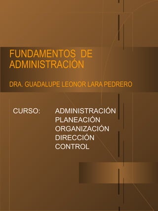 FUNDAMENTOS DE
ADMINISTRACIÓN
DRA. GUADALUPE LEONOR LARA PEDRERO
CURSO: ADMINISTRACIÓN
PLANEACIÓN
ORGANIZACIÓN
DIRECCIÓN
CONTROL
 