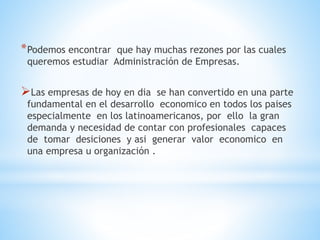 *Podemos encontrar que hay muchas rezones por las cuales
queremos estudiar Administración de Empresas.
Las empresas de hoy en dia se han convertido en una parte
fundamental en el desarrollo economico en todos los paises
especialmente en los latinoamericanos, por ello la gran
demanda y necesidad de contar con profesionales capaces
de tomar desiciones y asi generar valor economico en
una empresa u organización .
 