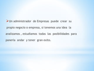 Un administrador de Empresas puede crear su
propio negocio o empresa, si tenemos una idea la
analizamos , estudiamos todas las posibilidades para
ponerla andar y tener gran exito.
 