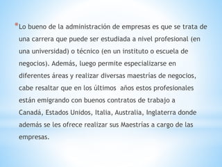 *Lo bueno de la administración de empresas es que se trata de
una carrera que puede ser estudiada a nivel profesional (en
una universidad) o técnico (en un instituto o escuela de
negocios). Además, luego permite especializarse en
diferentes áreas y realizar diversas maestrías de negocios,
cabe resaltar que en los últimos años estos profesionales
están emigrando con buenos contratos de trabajo a
Canadá, Estados Unidos, Italia, Australia, Inglaterra donde
además se les ofrece realizar sus Maestrías a cargo de las
empresas.
 