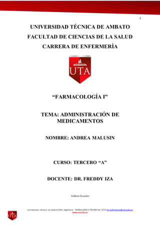 1
UNIVERSIDAD TÉCNICA DE AMBATO Cdla. Ingahurco Teléfono (03) 3 730 268 Ext. 5215 fcs.enfermeria@uta.edu.ec
www.uta.edu.ec
UNIVERSIDAD TÉCNICA DE AMBATO
FACULTAD DE CIENCIAS DE LA SALUD
CARRERA DE ENFERMERÌA
“FARMACOLOGÍA I”
TEMA: ADMINISTRACIÓN DE
MEDICAMENTOS
NOMBRE: ANDREA MALUSIN
CURSO: TERCERO “A”
DOCENTE: DR. FREDDY IZA
Ambato-Ecuador
 