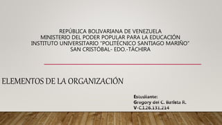 REPÚBLICA BOLIVARIANA DE VENEZUELA
MINISTERIO DEL PODER POPULAR PARA LA EDUCACIÓN
INSTITUTO UNIVERSITARIO “POLITÉCNICO SANTIAGO MARIÑO”
SAN CRISTÓBAL- EDO.-TÁCHIRA
ELEMENTOS DE LA ORGANIZACIÓN
 