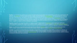 • Planificar: Es el proceso que comienza con la visión que tiene la persona que dirige a una organización; la misión de la organización; fijar
objetivos, las estrategiasy políticas organizacionales, usando como herramienta el mapa estratégico; todo esto teniendo en cuenta las
fortalezas/debilidades de la organización y las oportunidades/amenazas del contexto (Análisis DAFO). La planificación abarca el largo
plazo (de 5 a 10 o más años), el mediano plazo (entre 1 y 5 años) y el corto plazo, donde se desarrolla el presupuesto anual más
detalladamente. En la actualidad los cambios continuos generados por factores sociales, políticos, climáticos, económicos, tecnológicos,
generan un entorno turbulento donde la planificación se dificulta y se acortan los plazos de la misma, y obligan a las organizaciones a
revisar y redefinir sus planes en forma sistemática y permanente.
• Organizar: Responde a las preguntas ¿Quién va a realizar la tarea?, implica diseñar el organigrama de la organización definiendo
responsabilidades y obligaciones; ¿cómo se va a realizar la tarea?; ¿cuándo se va a realizar?; mediante el diseño de proceso de negocio,3
que establecen la forma en que se deben realizar las tareas y en qué secuencia temporal; en definitiva organizar es coordinar y sincronizar.
• Dirigir: Es la influencia o capacidad de persuasión ejercida por medio del liderazgo sobre los individuos para la consecución de los
objetivos fijados; basado esto en la toma de decisiones usando modelos lógicos y también intuitivos de toma de decisiones.
• Controlar: Es la medición del desempeño de lo ejecutado, comparándolo con los objetivos y metas fijados; se detectan los desvíos y se
toman las medidas necesarias para corregirlos. El control se realiza a nivel estratégico, nivel táctico y a nivel operativo; la organización
entera es evaluada, mediante un sistema de Control de gestión; por otro lado también se contratan auditorías externas, donde se analizan
y controlan las diferentes áreas funcionales.
 