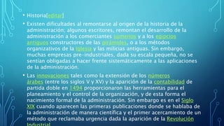 • Historia[editar]
• Existen dificultades al remontarse al origen de la historia de la
administración; algunos escritores, remontan el desarrollo de la
administración a los comerciantes sumerios y a los egipcios
antiguos constructores de las pirámides, o a los métodos
organizativos de la Iglesia y las milicias antiguas. Sin embargo,
muchas empresas pre-industriales, dada su escala pequeña, no se
sentían obligadas a hacer frente sistemáticamente a las aplicaciones
de la administración.
• Las innovaciones tales como la extensión de los números
árabes (entre los siglos V y XV) y la aparición de la contabilidad de
partida doble en 1494 proporcionaron las herramientas para el
planeamiento y el control de la organización, y de esta forma el
nacimiento formal de la administración. Sin embargo es en el Siglo
XIX cuando aparecen las primeras publicaciones donde se hablaba de
la administración de manera científica y el primer acercamiento de un
método que reclamaba urgencia dada la aparición de la Revolución
 