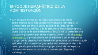 ENFOQUE HUMANÍSTICO DE LA
ADMINISTRACIÓN
• Con el advenimiento del enfoque humanístico, la teoría
administrativa sufre una verdadera revolución conceptual: la
transferencia del énfasis antes puesto en la tarea (por la
administración científica) y en la estructura organización (por la
teoría clásica de la administración) al énfasis en las personas que
trabajan o que participan en las organizaciones8​. Con el enfoque
humanístico, la preocupación por la máquina y por el método de
trabajo, por la organización formal y los principios de administración
aplicables a los aspectos organizacionales, ceden prioridad a la
preocupación por el hombre y su grupo social: de los aspectos
técnicos y formales se pasa a los aspectos psicológicos y
sociológicos.
 