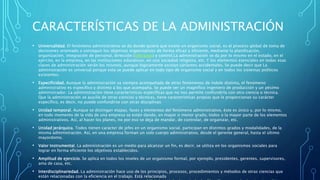 CARACTERÍSTICAS DE LA ADMINISTRACIÓN
• Universalidad. El fenómeno administrativo se da donde quiera que existe un organismo social, es el proceso global de toma de
decisiones orientado a conseguir los objetivos organizativos de forma eficaz y eficiente, mediante la planificación,
organización, integración de personal, dirección (liderazgo) y control.La administración se da por lo mismo en el estado, en el
ejército, en la empresa, en las instituciones educativas, en una sociedad religiosa, etc. Y los elementos esenciales en todas esas
clases de administración serán los mismos, aunque lógicamente existan variantes accidentales. Se puede decir que La
administración es universal porque esta se puede aplicar en todo tipo de organismo social y en todos los sistemas políticos
existentes.
• Especificidad. Aunque la administración va siempre acompañada de otros fenómenos de índole distinta, el fenómeno
administrativo es específico y distinto a los que acompaña. Se puede ser un magnífico ingeniero de producción y un pésimo
administrador. La administración tiene características específicas que no nos permite confundirla con otra ciencia o técnica.
Que la administración se auxilie de otras ciencias y técnicas, tiene características propias que le proporcionan su carácter
específico, es decir, no puede confundirse con otras disciplinas
• Unidad temporal. Aunque se distingan etapas, fases y elementos del fenómeno administrativo, éste es único y, por lo mismo,
en todo momento de la vida de una empresa se están dando, en mayor o menor grado, todos o la mayor parte de los elementos
administrativos. Así, al hacer los planes, no por eso se deja de mandar, de controlar, de organizar, etc.
• Unidad jerárquica. Todos tienen carácter de jefes en un organismo social, participan en distintos grados y modalidades, de la
misma administración. Así, en una empresa forman un solo cuerpo administrativo, desde el gerente general, hasta el último
mayordomo.
• Valor instrumental. La administración es un medio para alcanzar un fin, es decir, se utiliza en los organismos sociales para
lograr en forma eficiente los objetivos establecidos.
• Amplitud de ejercicio. Se aplica en todos los niveles de un organismo formal, por ejemplo, presidentes, gerentes, supervisores,
ama de casa, etc.
• Interdisciplinariedad. La administración hace uso de los principios, procesos, procedimientos y métodos de otras ciencias que
están relacionadas con la eficiencia en el trabajo. Está relacionada
 