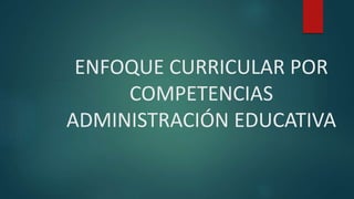 ENFOQUE CURRICULAR POR
COMPETENCIAS
ADMINISTRACIÓN EDUCATIVA
 
