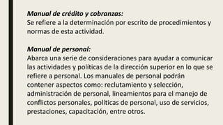 Manual de crédito y cobranzas:
Se refiere a la determinación por escrito de procedimientos y
normas de esta actividad.
Manual de personal:
Abarca una serie de consideraciones para ayudar a comunicar
las actividades y políticas de la dirección superior en lo que se
refiere a personal. Los manuales de personal podrán
contener aspectos como: reclutamiento y selección,
administración de personal, lineamientos para el manejo de
conflictos personales, políticas de personal, uso de servicios,
prestaciones, capacitación, entre otros.
 