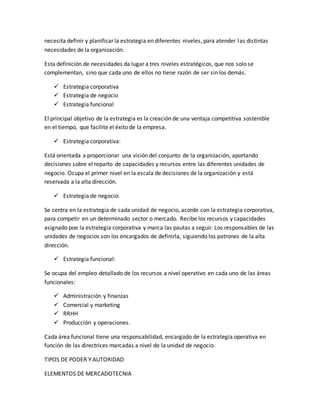 necesita definir y planificar la estrategia en diferentes niveles, para atender las distintas
necesidades de la organización.
Esta definición de necesidades da lugar a tres niveles estratégicos, que nos solo se
complementan, sino que cada uno de ellos no tiene razón de ser sin los demás.
 Estrategia corporativa
 Estrategia de negocio
 Estrategia funcional
El principal objetivo de la estrategia es la creación de una ventaja competitiva sostenible
en el tiempo, que facilite el éxito de la empresa.
 Estrategia corporativa:
Está orientada a proporcionar una visión del conjunto de la organización, aportando
decisiones sobre el reparto de capacidades y recursos entre las diferentes unidades de
negocio. Ocupa el primer nivel en la escala de decisiones de la organización y está
reservada a la alta dirección.
 Estrategia de negocio:
Se centra en la estrategia de cada unidad de negocio, acorde con la estrategia corporativa,
para competir en un determinado sector o mercado. Recibe los recursos y capacidades
asignado poe la estrategia corporativa y marca las pautas a seguir. Los responsables de las
unidades de negocios son los encargados de definirla, siguiendo los patrones de la alta
dirección.
 Estrategia funcional:
Se ocupa del empleo detallado de los recursos a nivel operativo en cada uno de las áreas
funcionales:
 Administración y finanzas
 Comercial y marketing
 RRHH
 Producción y operaciones.
Cada área funcional tiene una responsabilidad, encargado de la estrategia operativa en
función de las directrices marcadas a nivel de la unidad de negocio.
TIPOS DE PODER Y AUTORIDAD
ELEMENTOS DE MERCADOTECNIA
 