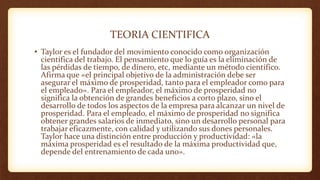 TEORIA CIENTIFICA
• Taylor es el fundador del movimiento conocido como organización
científica del trabajo. El pensamiento que lo guía es la eliminación de
las pérdidas de tiempo, de dinero, etc, mediante un método científico.
Afirma que «el principal objetivo de la administración debe ser
asegurar el máximo de prosperidad, tanto para el empleador como para
el empleado». Para el empleador, el máximo de prosperidad no
significa la obtención de grandes beneficios a corto plazo, sino el
desarrollo de todos los aspectos de la empresa para alcanzar un nivel de
prosperidad. Para el empleado, el máximo de prosperidad no significa
obtener grandes salarios de inmediato, sino un desarrollo personal para
trabajar eficazmente, con calidad y utilizando sus dones personales.
Taylor hace una distinción entre producción y productividad: «la
máxima prosperidad es el resultado de la máxima productividad que,
depende del entrenamiento de cada uno».
 