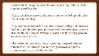 Consciente de la oposición entre obreros y empleadores, da la
siguiente explicación.
-Existe una falsa creencia, de que un aumento de la producción
traerá el desempleo,
-Algunos malos sistemas de administración obligan al obrero a
limitar su producción para proteger sus intereses pues, cuando
él aumenta su ritmo de trabajo, el patrón se las arregla para no
aumentarle su salario,
-Hay métodos de trabajo desastrosos que desperdician los
esfuerzos de los obreros que reciben poca ayuda y pocos
consejos por parte de la dirección.
 